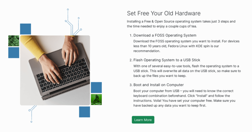 Screenshot from https://eco.kde.org/be-green/.

On the left is a picture from above of hands typing on a laptop.

On the right is the following text:

"""
Set Free Your Old Hardware

Installing a Free & Open Source operating system takes just 3 steps and the time needed to enjoy a couple cups of tea.

    1. Download a FOSS Operating System: Download the FOSS operating system you want to install. For devices less than 10 years old, Fedora Linux with KDE spin is our recommendation.
    
    2. Flash Operating System to a USB Stick: With one of several easy-to-use tools, flash the operating system to a USB stick. This will overwrite all data on the USB stick, so make sure to back up the files you want to keep.
    
    3. Boot and Install on Computer: Boot your computer from USB – you will need to know the correct keyboard combination beforehand. Click "Install" and follow the instructions. Voila! You have set your computer free. Make sure you have backed up any data you want to keep first.
"""