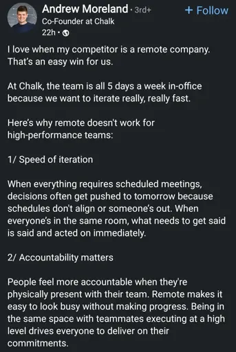 Andrew Moreland
Co-Founder at Chalk

I love when my competitor is a remote company. That's an easy win for us.
At Chalk, the team is all 5 days a week in-office because we want to iterate really, really fast.
Here's why remote doesn't work for high-performance teams:
1/ Speed of iteration
When everything requires scheduled meetings, decisions often get pushed to tomorrow because schedules don't align or someone's out. When everyone's in the same room, what needs to get said is said and acted on immediately.
2/ Accountability matters
People feel more accountable when they're physically present with their team. Remote makes it easy to look busy without making progress. Being in the same space with teammates executing at a high level drives everyone to deliver on their
commitments.