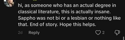 Screenshot of a comment: "hi, as someone who has an actual degree in classical literature, this is actually insane. Sappho was not bi or a lesbian or nothing like that End of Story. Hope this helps."