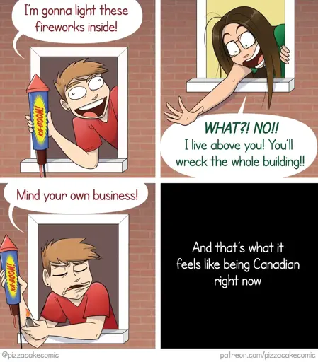 Frame 1: A man leans out of a window excitedly holding a large firework labeled "BOOM!" and says, "I'm gonna light these fireworks inside!"  Frame 2: A woman above leans out her window reaching down anxiously and shouts, "WHAT?! NO!! I live above you! You'll wreck the whole building!!"  Frame 3: The man sits back with an annoyed look, clutching the firework, and says, "Mind your own business!"  Frame 4: The scene goes black with white text that reads, "And that's what it feels like being Canadian right now."