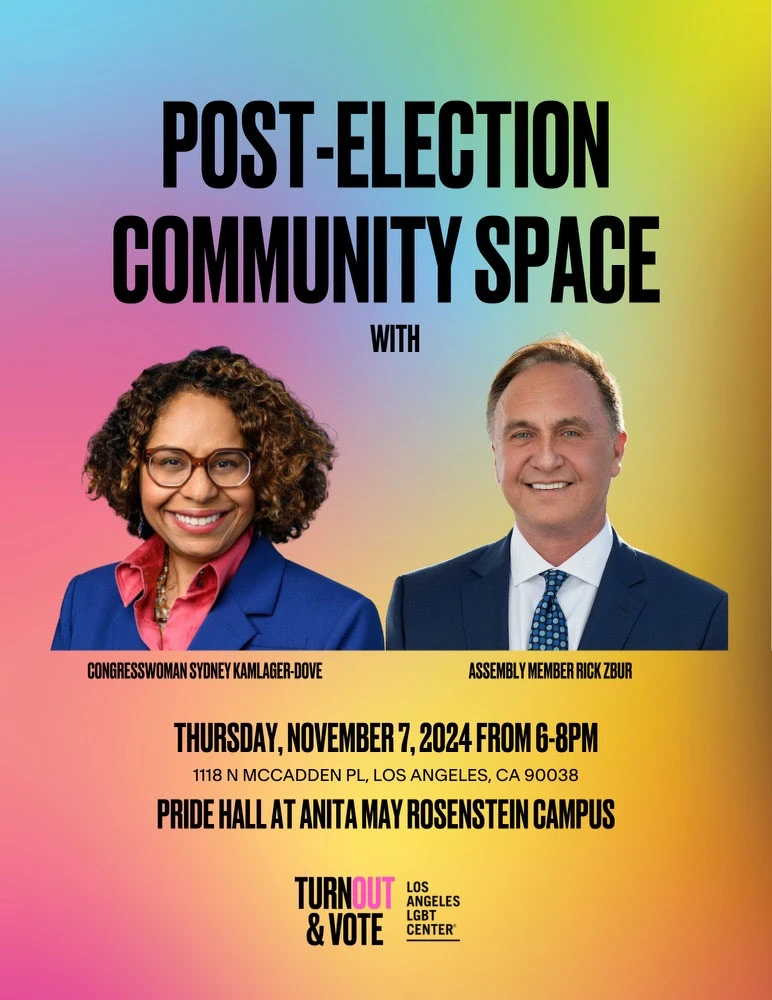 From the Los Angeles LGBT Center: POST-ELECTION COMMUNITY SPACE WITH CONGRESSWOMAN SYDNEY KAMLAGER-DOVE, ASSEMBLY MEMBER RICK ZBUR THURSDAY, NOVEMBER 7, 2024 FROM 6-8PM. 1118 N MCCADDEN PL, LOS ANGELES, CA 90038 PRIDE HALL AT ANITA MAY ROSENSTEIN CAMPUS