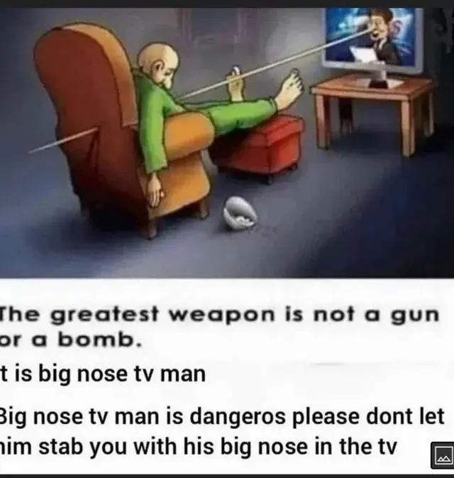 A drawing of a man lying dead in an armchair, having been stabbed by the unusually long nose of the man on TV.

The image is captioned "The greatest weapon is not a gun or a bomb. It is big nose tv man. Big nose tv man is dangeros please dont let him stab you with his big nose in the tv."