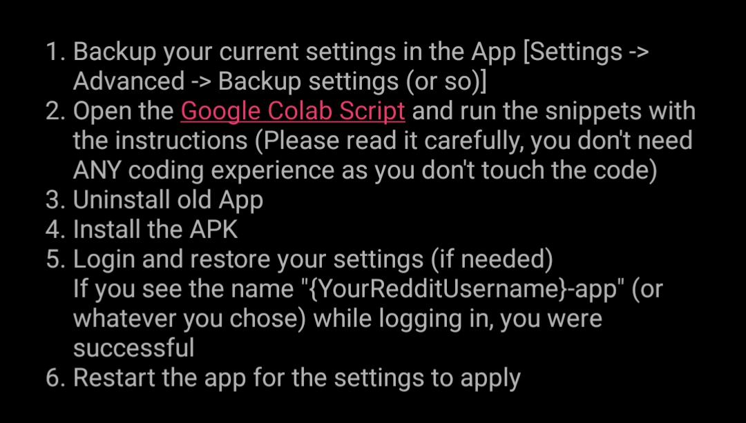 1. Backup your current settings in the App [Settings Advanced -> Backup settings (or so)] 2. Open the Google Colab Script and run the snippets with the instructions (Please read it carefully, you don't need ANY coding experience as you don't touch the code) 3. Uninstall old App 4. Install the APK 5. Login and restore your settings (if needed) If you see the name "{YourRedditUsername}-app" (or whatever you chose) while logging in, you were successful 6. Restart the app for the settings to apply