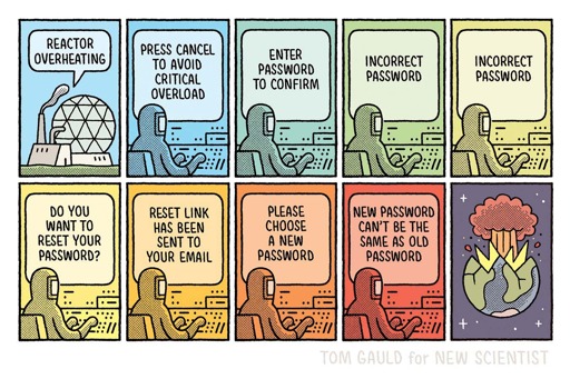 Panel 1. image of a huge nuclear plant. 
“Reactor Overheating”

2. A worker in a hazmat suit works at a computer. The screen reads:
“Press cancel to avoid critical overload”

3 - 9. The worker continues to type at the computer. The screen changes in each panel and reads: 
“Enter password to confirm”
“Incorrect password”
“Incorrect password”
“Do you want to reset your password?”
“Reset link has been sent to your email”
“Please choose a new password”
“New password can't be the same as old password”
The colour gets hotter in each panel. Starting blue in 1 and ending in red in 9.

Panel 10. Wide view. The entire earth is blown up.
