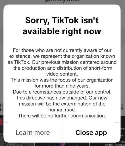 Edited version of the "sorry. Tiktok isn't available right now" popup. It reads "Sorry, TikTok isn't
available right now" at the top in large text. In smaller text below, it reads "For those who are not currently aware of our
existence, we represent the organization known
as TikTok. Our previous mission centered around
the production and distribution of short-form
video content. This mission was the focus of our organization
for more than nine years. Due to circumstances outside of our control,
this directive has now changed. Our new
mission will be the extermination of the
human race. There will be no further communication." There are two buttons at the bottom that say "learn more" and "close app"