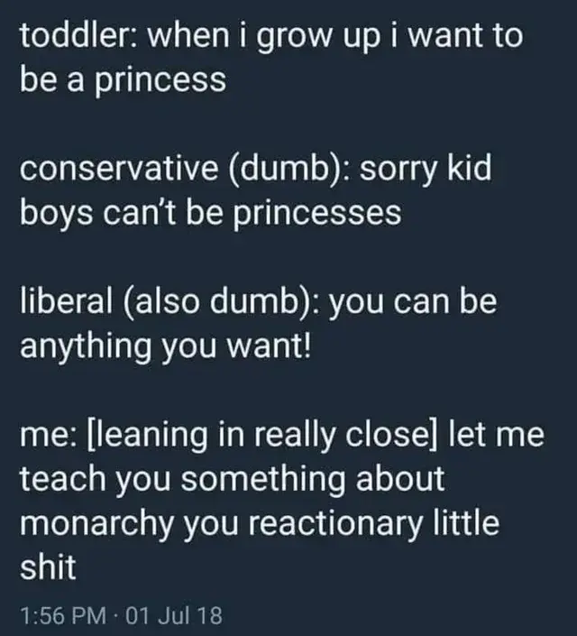 screenshot of text from what looks like a microblogging platform


toddler: when I grow up I want to be a princess

conservative (dumb): sorry kid boys can't be princesses

liberal (also dumb): you can be anything you want!

me: [leaning in really close] let me teach you something about monarchy you reactionary little shit