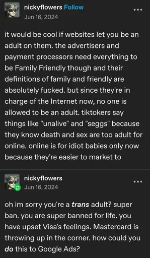 nickyflowers posts:  

it would be cool if websites let you be an adult on them. the advertisers and payment processors need everything to be Family Friendly though and their definitions of family and friendly are absolutely fucked. but since they're in charge of the Internet now, no one is allowed to be an adult. tiktokers say things like "unalive" and "seggs" because they know death and sex are too adult for online. online is for idiot babies only now because they're easier to market to

nickyflowers replies:  
oh im sorry you're a trans adult? super ban. you are super banned for life. you have upset Visa's feelings. Mastercard is throwing up in the corner. how could you do this to Google Ads?