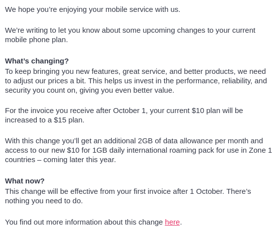 We hope you’re enjoying your mobile service with us.

We’re writing to let you know about some upcoming changes to your current mobile phone plan.

What’s changing?
To keep bringing you new features, great service, and better products, we need to adjust our prices a bit. This helps us invest in the performance, reliability, and security you count on, giving you even better value.

For the invoice you receive after October 1, your current $10 plan will be increased to a $15 plan.

With this change you’ll get an additional 2GB of data allowance per month and access to our new $10 for 1GB daily international roaming pack for use in Zone 1 countries – coming later this year.

What now?
This change will be effective from your first invoice after 1 October. There’s nothing you need to do. 