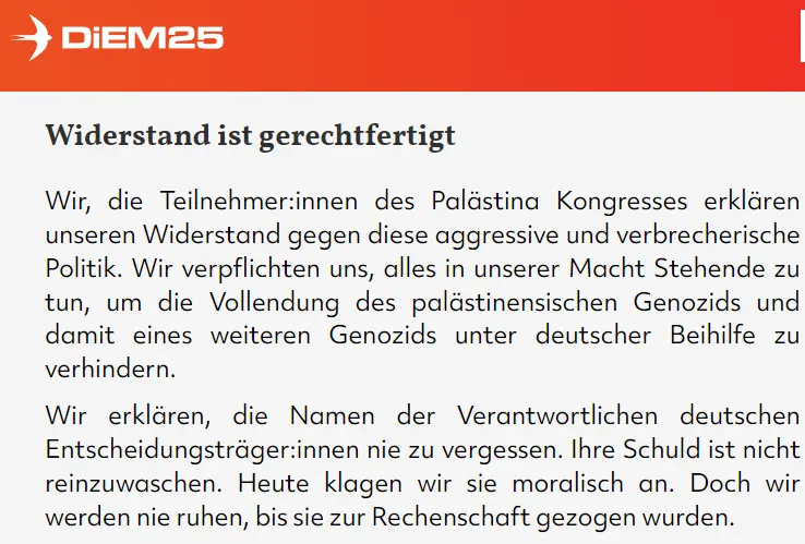 Wir, die Teilnehmer:innen des Palästina Kongresses erklären unseren Widerstand gegen diese aggressive und verbrecherische Politik. Wir verpflichten uns, alles in unserer Macht Stehende zu tun, um die Vollendung des palästinensischen Genozids und damit eines weiteren Genozids unter deutscher Beihilfe zu verhindern. Wir erklären, die Namen der Verantwortlichen deutschen Entscheidungsträger:innen nie zu vergessen. Ihre Schuld ist nicht reinzuwaschen. Heute klagen wir sie moralisch an. Doch wir werden nie ruhen, bis sie zur Rechenschaft gezogen wurden.