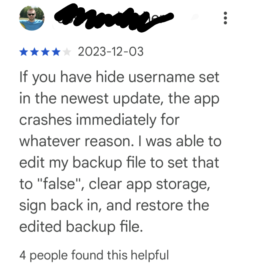If you have hide username set in the newest update, the app crashes immediately for whatever reason. I was able to edit my backup file to set that to "false", clear app storage, sign back in, and restore the edited backup file.