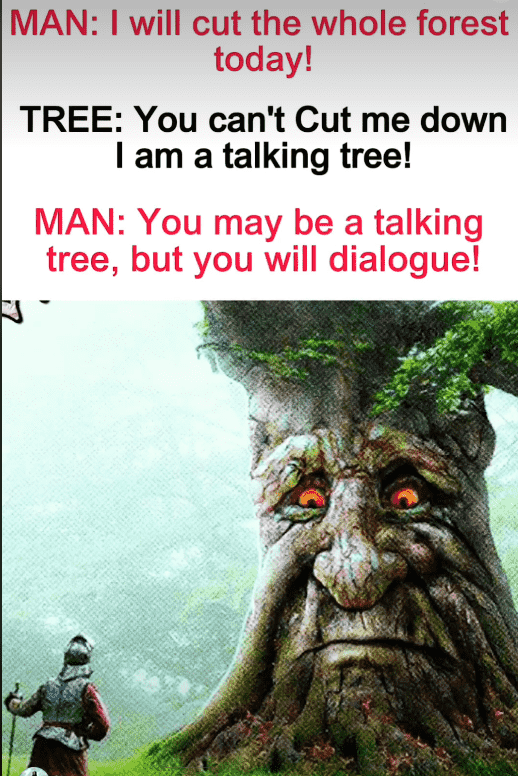 Man kneeling in front of a tree.  Man:"I will cut the whole forest today". Tree: "You can't cut me down. I am a talking tree". Man: "You may be a talking tree, but you may dialogue".  The tree looks annoyed at the man for his pathetic pun.