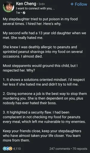 My stepdaughter tried to put poison in my food several times. I hired her. Here's why.

My second wife had a 13 year old daughter when we met. She really hated me.

She knew I was deathly allergic to peanuts and sprinkled peanut shavings into my food on several occasions. I almost died.

Most stepparents would ground this child, but I respected her. Why?

1. It shows a solutions oriented mindset. I'd respect her less if she hated me and didn't try to kill me.

2. Giving someone a job is the best way to stop them murdering you. She is then dependent on you, plus nobody has ever hated their boss.

3. It highlighted a security flaw. I had been complacent in not checking my food for peanuts every meal, which left me vulnerable to my enemies.

Keep your friends close, keep your stepdaughters who have almost taken your life closer. You learn more from them.