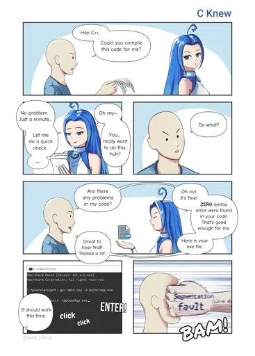 C Knew Hey C++, Could you compile this code for me? No problem. Just a minute… Oh my~ Do what? Let me do a quick check… You… really want to do this, huh? Are there any problems in my code? Oh no! it's fine! ZERO syntax error were found in your code. That's good enough for me. Great to hear that! Thanks a lot. Here is your exe file. Command Prompt Macrohard Doors [Version 1e5.pro.max] Macrohard Corporation, 4l1 rights reserved. C:\users\project> g++ main.cpp -o myCoolApp.eve esnertation ect> ,\myCoolApp.exe ENTER! fault It should work this time. click BAM click @tanx_comic