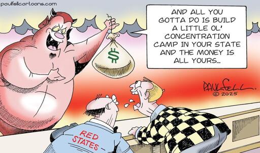 Scene is a countertop, in Hell. On the left side on the image is a devil, smiling to two men at the counter, and gesturing towards a big bag of money he's holding.  One of the men, wearing a gaudy yellow and black plaid suit, is looking greedily at the bag of money, slobbering. Next to him at the counter is another man  in a blue suit labeled "Red States." The devil says to them both, "…And all you gotta do is build a little ol' concentration camp in your state and the money is all yours…"