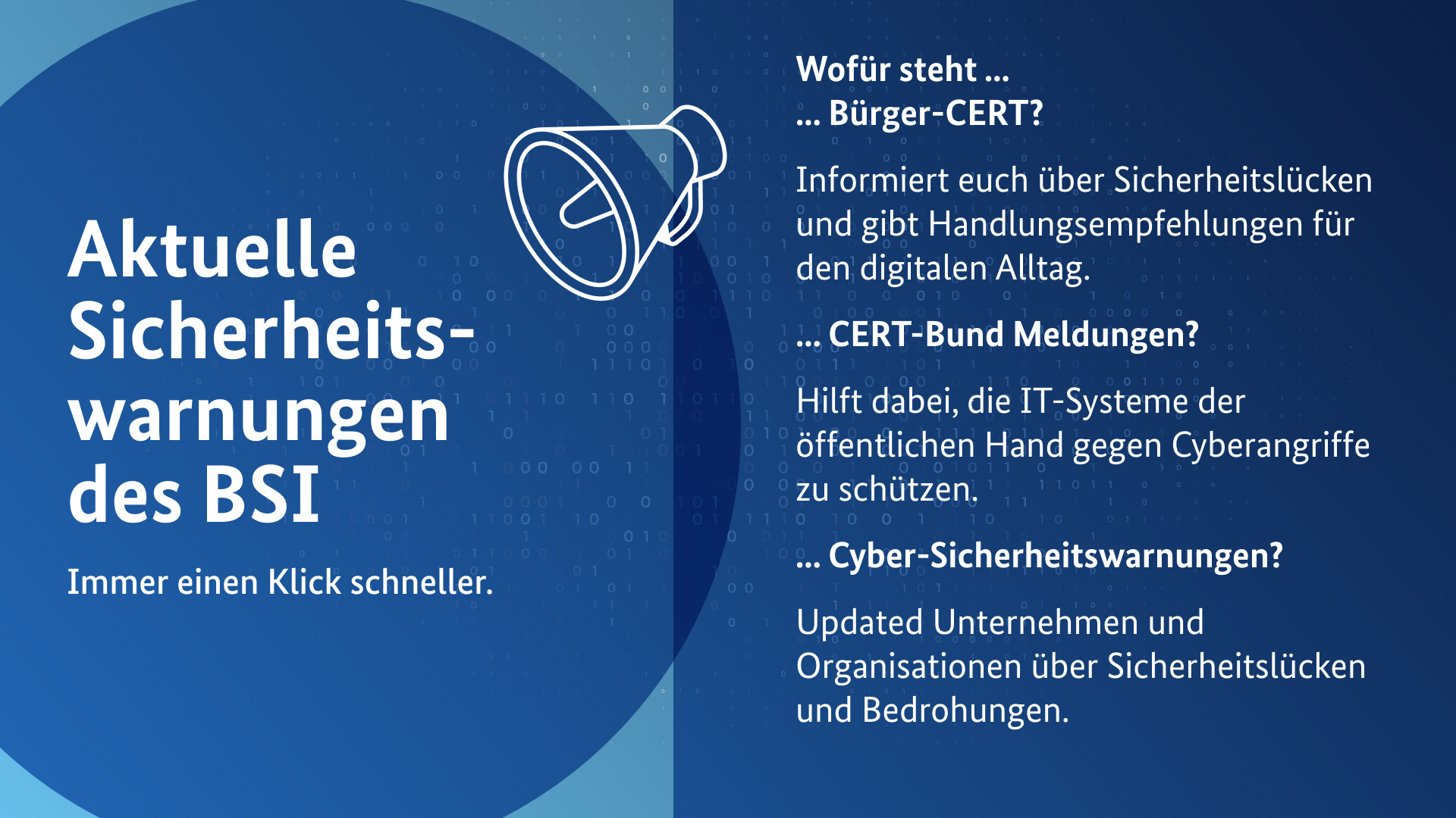 Aktuelle Sicherheitswarnungen des BSI. Immer einen Klick schneller
Wofür steht ...
... Bürger-CERT? 
Informiert euch über Sicherheitslücken und gibt Handlungsempfehlungen für den digitalen Alltag.
... CERT-Bund Meldungen? 
Hilft dabei, die IT-Systeme der öffentlichen Hand gegen Cyberangriffe zu schützen. 
... Cyber-Sicherheitswarnungen?
Updaten Unternehmen und Organisationen über Sicherheitslücken und Bedrohungen.