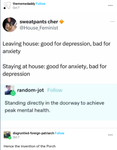 Post by thememedaddy. Contents are a screenshot of twitter user @House_Feminist saying "Leaving house: good for depression, bad for anxiety. Staying at house: good for anxiety, bad for depression." random-jot reblogs, adding "Standing directly in the doorway to achieve peak mental health."  disgruntled-foreign-patriarch reblogs to say "Hence the invention of the porch."