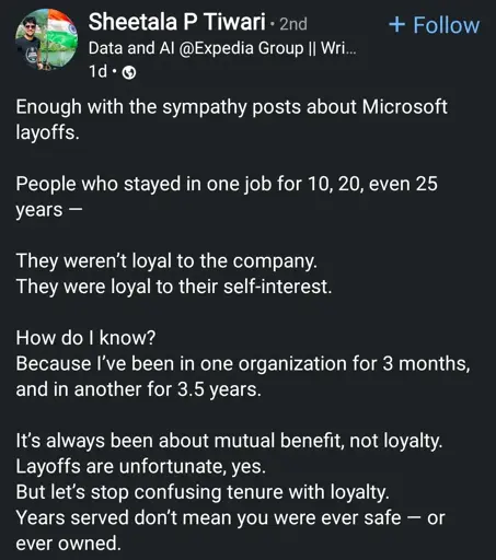 Enough with the sympathy posts about Microsoft layoffs.
People who stayed in one job for 10, 20, even 25 years -
They weren't loyal to the company. They were loyal to their self-interest.
How do I know?
Because I've been in one organization for 3 months, and in another for 3.5 years.
It's always been about mutual benefit, not loyalty. Layoffs are unfortunate, yes.
But let's stop confusing tenure with loyalty. Years served don't mean you were ever safe or ever owned.
