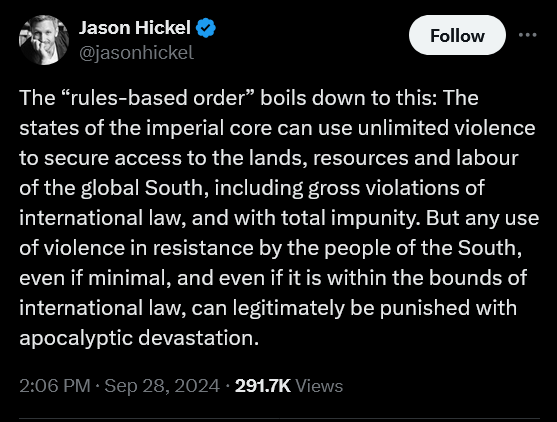 Jason Hickel

The "rules-based order" boils down to this: The states of the imperial core can use unlimited violence to secure access to the lands, resources and labour of the global South, including gross violations of international law, and with total impunity.  But any use of violence in resistance by the people of the South, even if minimal, and even if it is within the bounds of international law, can legitimately be punished with apocalyptic devastation.