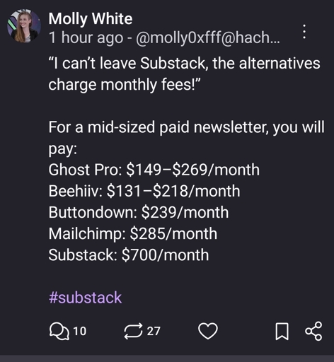 Molly White post:

“I can’t leave Substack, the alternatives charge monthly fees!”

For a mid-sized paid newsletter, you will pay:
Ghost Pro: $149–$269/month
Beehiiv: $131–$218/month
Buttondown: $239/month
Mailchimp: $285/month
Substack: $700/month

#substack