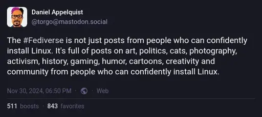 Daniel Appelquist on Mastodon: "The #Fediverse is not just posts from people who can confidently install Linux. It's full of posts on art, politics, cats, photography, activism, history, gaming, humor, cartoons, creativity and community from people who can confidently install Linux."