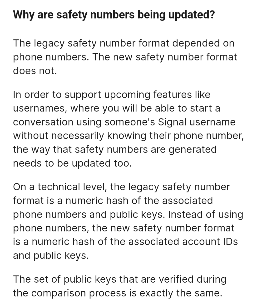Image: Why are safety numbers being updated? //
The legacy safety number format depended on phone numbers. The new safety number format does not. //
In order to support upcoming features like usernames, where you will be able to start a conversation using someone's Signal username without necessarily knowing their phone number, the way that safety numbers are generated needs to be updated too. //
On a technical level, the legacy safety number format is a numeric hash of the associated phone numbers and public keys. Instead of using phone numbers, the new safety number format is a numeric hash of the associated account IDs and public keys. //
The set of public keys that are verified during the comparison process is exactly the same.
