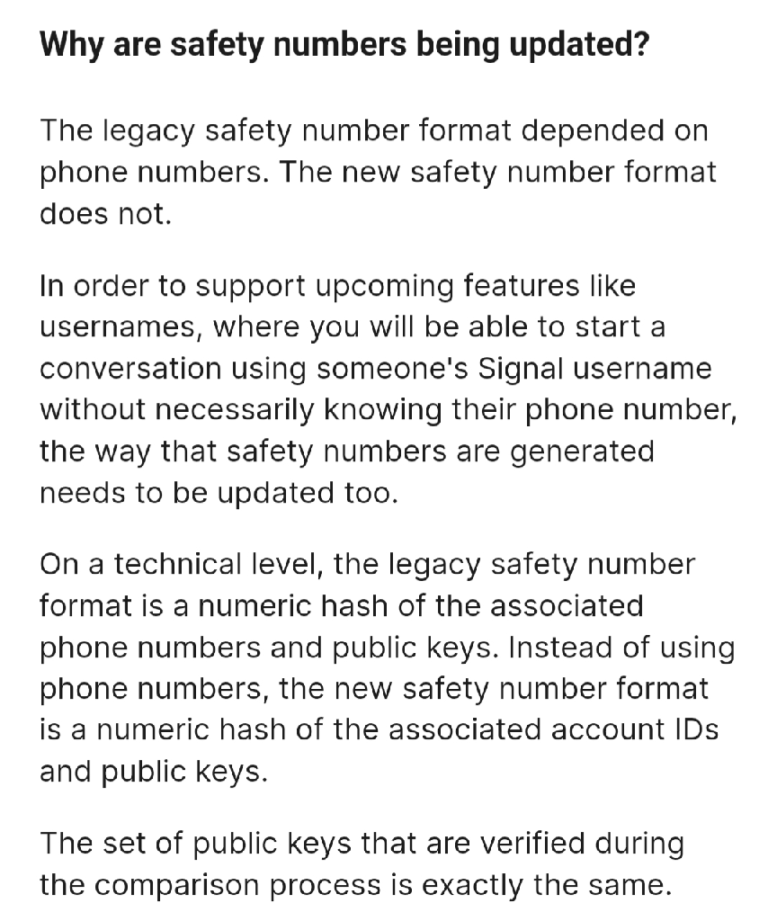 Image: Why are safety numbers being updated? // 
The legacy safety number format depended on phone numbers. The new safety number format does not. // 
In order to support upcoming features like usernames, where you will be able to start a conversation using someone&#39;s Signal username without necessarily knowing their phone number, the way that safety numbers are generated needs to be updated too. // 
On a technical level, the legacy safety number format is a numeric hash of the associated phone numbers and public keys. Instead of using phone numbers, the new safety number format is a numeric hash of the associated account IDs and public keys. // 
The set of public keys that are verified during the comparison process is exactly the same.