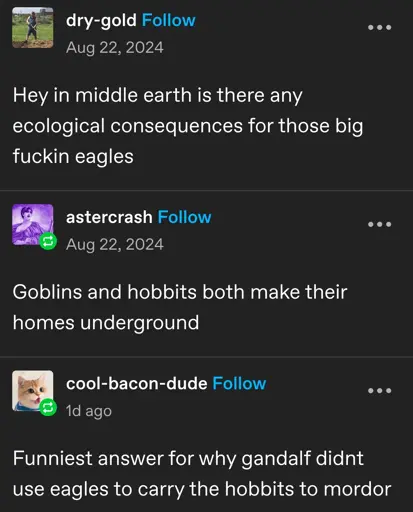 dry-gold posts:  
Hey in middle earth is there any ecological consequences for those big fuckin eagles

astercrash replies:  
Goblins and hobbits both make their homes underground

cool-bacon-dude replies:  
Funniest answer for why gandalf didnt use eagles to carry the hobbits to mordor