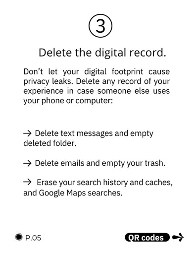 Delete the digital record. Don’t let your digital footprint cause privacy leaks. Delete any record of your experience in case someone else uses your phone or computer:

Delete text messages and empty deleted folder. Delete emails and empty your trash. Erase your search history and caches, and Google Maps searches.