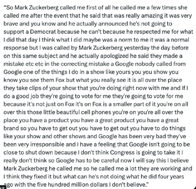 “So Mark Zuckerberg called me first of all he called me a few times she called me after the event that he said that was really amazing it was very brave and you know and he actually announced he's not going to support a Democrat because he can't because he respected me for what | did that day | think what | did maybe was a norm to me it was a normal response but | was called by Mark Zuckerberg yesterday the day before on this same subject and he actually apologized he said they made a mistake etc etc in the correcting mistake a Google nobody called from Google one of the things | do in a show like yours you you show you know you see them Fox but what you really see it is all over the place they take clips of your show that you're doing right now with me and if | do a good job they're going to vote for me they're going to vote for me because it's not just on Fox it's on Fox is a smaller part of it you're on all over this those little beautiful cell phones you're on you're all over the place you have a product you have a great product you have a great brand so you have to get out you have to get out you have to do things like your show and other shows and Google has been very bad they've been very irresponsible and | have a feeling that Google isn't going to be close to shut down because | don't think Congress is going to take it | really don't think so Google has to be careful now | will say this | believe Mark Zuckerberg he called me ...