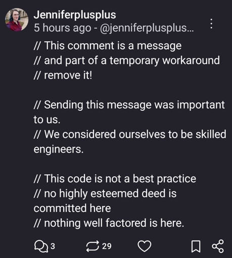 // This comment is a message
// and part of a temporary workaround
// remove it!

// Sending this message was important to us.
// We considered ourselves to be skilled engineers.

// This code is not a best practice
// no highly esteemed deed is committed here
// nothing well factored is here.