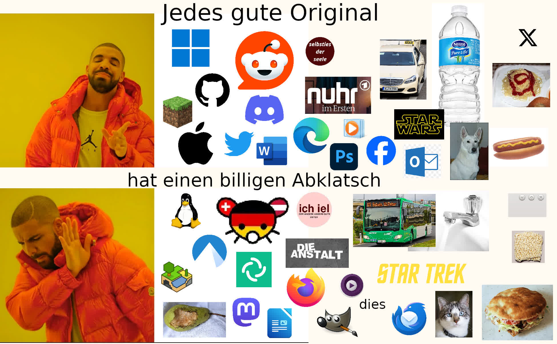 Drake ja (oben) vs. Drake nein (unten); Neben Drake sind jeweils mehrere Logos und andere Bilder; Text oben: "Jedes gute Original"; Text unten: "hat einen billigen Abklatsch"; Bilder oben mit Entsprechendem unten: Microsof Windows 11 / Tux, Reddit / feddit.org, r/ich_iel / c/ich_iel, GitHub / Codeberg, Minecraft / Minetest, Discord / Element, Apple / eine Birne wo ein Vogel reingepickt hat (sieht abgebissen aus), Twitter / Mastodon, Microsoft Word / LibreOffice Writer, Microsoft Edge / Firefox, Nuhr im Ersten / Die Anstalt, Windows Media Player / mpv, Photoshop / GIMP, Facebook / der Text "dies", Microsoft Outlook / Thunderbird, ein Taxi / ein Omnibus, eine Nestle Wasserflasche / Leitungswasser (Wasserhahn), Star Wars / Star Trek, ein Hund / eine Katze, Hotdog (heißer Hund) / Döner (Fleischkrapfen), Spaghetti mit Ketchup / Instantnudedeln, X / Schließen Knopf